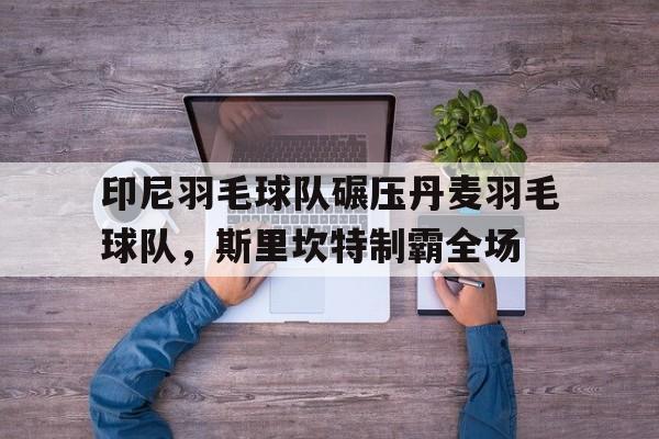 印尼羽毛球队碾压丹麦羽毛球队，斯里坎特制霸全场的简单介绍
